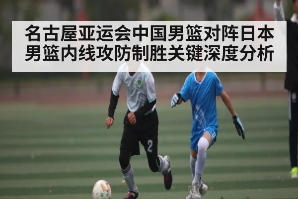 名古屋亚运会中国男篮对阵日本男篮内线攻防制胜关键深度分析