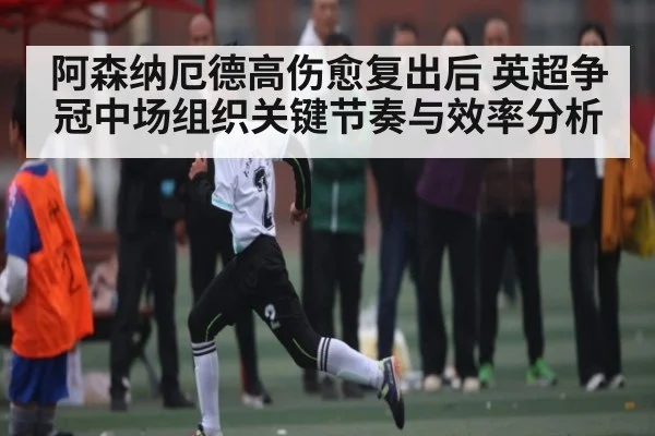 阿森纳厄德高伤愈复出后 英超争冠中场组织关键节奏与效率分析