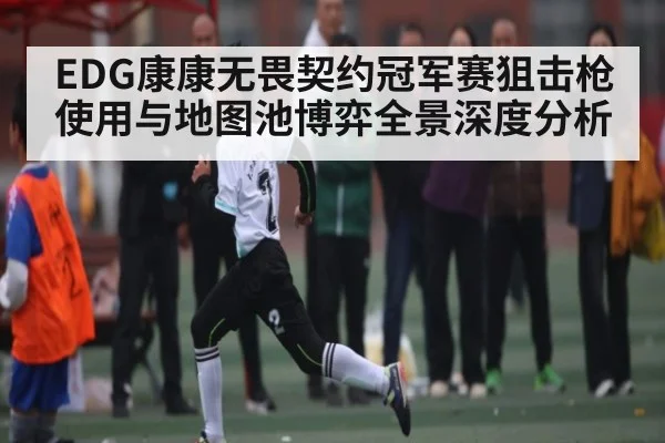 EDG康康无畏契约冠军赛狙击枪使用与地图池博弈全景深度分析